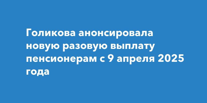 Голикова анонсировала новую разовую выплату пенсионерам с 9 апреля 2025 года